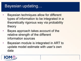 Bayesian updating…Bayesian techniques allow for different types of information to be integrated in a theoretically rigorous way via probability theoryBayes approach takes account of the relative strength of the different information sourcesBayesian module is integrated in ART to update model estimate with user’s own data
