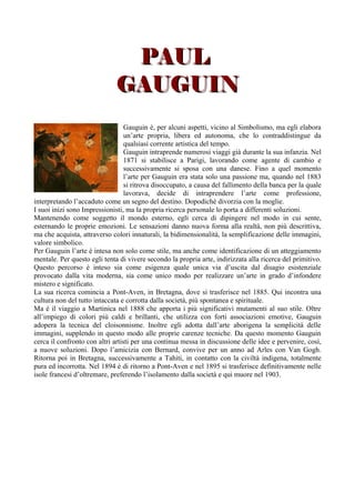 PAUL
                              GAUGUIN
                                  Gauguin è, per alcuni aspetti, vicino al Simbolismo, ma egli elabora
                                  un’arte propria, libera ed autonoma, che lo contraddistingue da
                                  qualsiasi corrente artistica del tempo.
                                  Gauguin intraprende numerosi viaggi già durante la sua infanzia. Nel
                                  1871 si stabilisce a Parigi, lavorando come agente di cambio e
                                  successivamente si sposa con una danese. Fino a quel momento
                                  l’arte per Gauguin era stata solo una passione ma, quando nel 1883
                                  si ritrova disoccupato, a causa del fallimento della banca per la quale
                                  lavorava, decide di intraprendere l’arte come professione,
interpretando l’accaduto come un segno del destino. Dopodichè divorzia con la moglie.
I suoi inizi sono Impressionisti, ma la propria ricerca personale lo porta a differenti soluzioni.
Mantenendo come soggetto il mondo esterno, egli cerca di dipingere nel modo in cui sente,
esternando le proprie emozioni. Le sensazioni danno nuova forma alla realtà, non più descrittiva,
ma che acquista, attraverso colori innaturali, la bidimensionalità, la semplificazione delle immagini,
valore simbolico.
Per Gauguin l’arte è intesa non solo come stile, ma anche come identificazione di un atteggiamento
mentale. Per questo egli tenta di vivere secondo la propria arte, indirizzata alla ricerca del primitivo.
Questo percorso è inteso sia come esigenza quale unica via d’uscita dal disagio esistenziale
provocato dalla vita moderna, sia come unico modo per realizzare un’arte in grado d’infondere
mistero e significato.
La sua ricerca comincia a Pont-Aven, in Bretagna, dove si trasferisce nel 1885. Qui incontra una
cultura non del tutto intaccata e corrotta dalla società, più spontanea e spirituale.
Ma è il viaggio a Martinica nel 1888 che apporta i più significativi mutamenti al suo stile. Oltre
all’impiego di colori più caldi e brillanti, che utilizza con forti associazioni emotive, Gauguin
adopera la tecnica del cloisonnisme. Inoltre egli adotta dall’arte aborigena la semplicità delle
immagini, supplendo in questo modo alle proprie carenze tecniche. Da questo momento Gauguin
cerca il confronto con altri artisti per una continua messa in discussione delle idee e pervenire, così,
a nuove soluzioni. Dopo l’amicizia con Bernard, convive per un anno ad Arles con Van Gogh.
Ritorna poi in Bretagna, successivamente a Tahiti, in contatto con la civiltà indigena, totalmente
pura ed incorrotta. Nel 1894 è di ritorno a Pont-Aven e nel 1895 si trasferisce definitivamente nelle
isole francesi d’oltremare, preferendo l’isolamento dalla società e qui muore nel 1903.
 