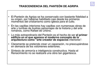 El Panteón de Agripa se ha conservado con bastante fidelidad a su origen, por haberse habilitado casi desde los primeros momentos del cristianismo como iglesia para el culto. En las capillas interiores hay capillas con numerosas obras de arte y tumbas de ilustres personajes de la historia y del arte romanos, como Rafael de Urbino. Lo más extraordinario del Panteón es el hecho de ser  el primer edificio en el que aparece el moderno concepto de la arquitectura como "arte creador de espacios  interiores“: Claramente se pretende crear un caparazón, no preocupándose en demasía de los volúmenes exteriores. Síntesis de armonía e inteligencia constructiva. Hasta el Renacimiento no se realizará una obra tan gigantesca.  TRASCENDENCIA DEL PANTEÓN DE AGRIPA 