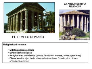 LA ARQUITECTURA RELIGIOSA EL TEMPLO ROMANO Religiosidad romana : Mitología jerarquizada Sincretismo  religioso Religiosidad doméstica  (dioses familiares:  manes ,  lares  y  penates ) El emperador  ejercía de intermediario entre el Estado y los dioses ( Pontifex Maximus ) 