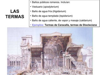 LAS TERMAS Baños públicos romanos. Incluían: Vestuario ( apodyterium ) Baño de agua fría ( frigidarium ) Baño de agua templada ( tepidarium ) Baño de agua caliente, de vapor y masaje (caldarium) Ejemplos:  Termas de Caracalla, termas de Diocleciano 