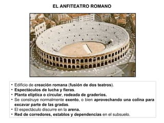EL ANFITEATRO ROMANO Edificio de  creación romana  ( fusión de dos teatros ). Espectáculos de lucha y fieras . Planta elíptica o circular ,  rodeada de graderíos. Se construye normalmente  exento , o bien  aprovechando una colina para excavar parte de las gradas . El espectáculo discurre en la  arena. Red de corredores, establos y dependencias  en el subsuelo. 