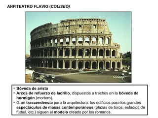 ANFITEATRO FLAVIO ( COLISEO) Bóveda de arista Arcos de refuerzo de ladrillo , dispuestos a trechos en la  bóveda de hormigón  (mortero). Gran  trascendencia  para la arquitectura: los edificios para los grandes  espectáculos de masas   contemporáneos  (plazas de toros, estadios de fútbol, etc.) siguen el  modelo  creado por los romanos . 