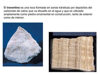 El  travertino  es una roca formada en zonas kársticas por depósitos del carbonato de calcio que va disuelto en el agua y que es utilizado ampliamente como piedra ornamental en construcción, tanto de exterior como de interior. 