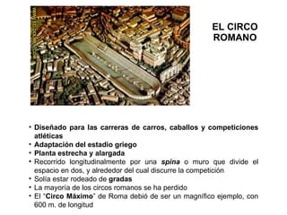 EL CIRCO ROMANO Diseñado para las carreras de carros, caballos y competiciones atléticas Adaptación del estadio griego Planta estrecha y alargada Recorrido longitudinalmente por una  spina   o muro que divide el espacio en dos, y alrededor del cual discurre la competición Solía estar rodeado de  gradas La mayoría de los circos romanos se ha perdido El “ Circo Máximo ” de Roma debió de ser un magnífico ejemplo, con 600 m. de longitud 