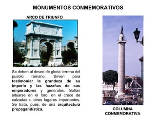 MONUMENTOS CONMEMORATIVOS Se deben al deseo de gloria terrena del pueblo romano. Sirven para  testimoniar la grandeza de su imperio y las hazañas de sus emperadores  y generales. Solían situarse en el foro, en el cruce de calzadas u otros lugares importantes. Se trata, pues, de una  arquitectura propagandística. ARCO DE TRIUNFO COLUMNA CONMEMORATIVA 