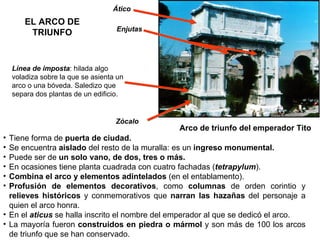 Tiene forma de  puerta de ciudad. Se encuentra  aislado  del resto de la muralla: es un  ingreso   monumental. Puede ser de  un solo vano, de dos, tres o más. En ocasiones tiene planta cuadrada con cuatro fachadas ( tetrapylum ). Combina el arco y elementos adintelados  (en el entablamento). Profusión de elementos decorativos , como  columnas  de orden corintio y  relieves históricos  y conmemorativos que  narran las hazañas  del personaje a quien el arco honra. En el  aticus  se halla inscrito el nombre del emperador al que se dedicó el arco. La mayoría fueron  construidos en piedra o mármol  y son más de 100 los arcos de triunfo que se han conservado. Arco de triunfo del emperador Tito Línea de imposta : hilada algo voladiza sobre la que se asienta un arco o una bóveda. Saledizo que separa dos plantas de un edificio. Zócalo Ático Enjutas EL ARCO DE TRIUNFO 