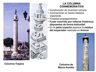 LA COLUMNA CONMEMORATIVA Columna Trajana Columna de Marco Aurelio Construcción de invención romana. Conmemoran un hecho histórico importante. Finalidad propagandística. Fuste   recorrido por relieves históricos dispuestos de forma helicoidal . En la  parte superior  aparece la  estatua del emperador  realizada en  bronce . 