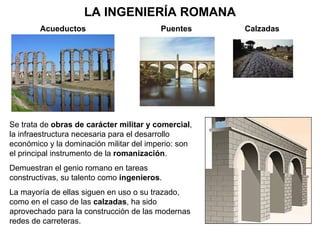 LA INGENIERÍA ROMANA Acueductos Puentes Se trata de  obras de carácter militar y comercial , la infraestructura necesaria para el desarrollo económico y la dominación militar del imperio: son el principal instrumento de la  romanización . Demuestran el genio romano en tareas constructivas, su talento como  ingenieros . La mayoría de ellas siguen en uso o su trazado, como en el caso de las  calzadas , ha sido aprovechado para la construcción de las modernas redes de carreteras. Calzadas 