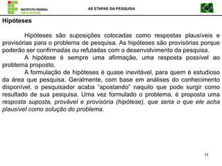 AS ETAPAS DA PESQUISA
11
Hipóteses
Hipóteses são suposições colocadas como respostas plausíveis e
provisórias para o problema de pesquisa. As hipóteses são provisórias porque
poderão ser confirmadas ou refutadas com o desenvolvimento da pesquisa.
A hipótese é sempre uma afirmação, uma resposta possível ao
problema proposto.
A formulação de hipóteses é quase inevitável, para quem é estudioso
da área que pesquisa. Geralmente, com base em análises do conhecimento
disponível, o pesquisador acaba “apostando” naquilo que pode surgir como
resultado de sua pesquisa. Uma vez formulado o problema, é proposta uma
resposta suposta, provável e provisória (hipótese), que seria o que ele acha
plausível como solução do problema.
 