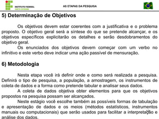 AS ETAPAS DA PESQUISA
12
5) Determinação de Objetivos
Os objetivos devem estar coerentes com a justificativa e o problema
proposto. O objetivo geral será a síntese do que se pretende alcançar, e os
objetivos específicos explicitarão os detalhes e serão desdobramentos do
objetivo geral.
Os enunciados dos objetivos devem começar com um verbo no
infinitivo e este verbo deve indicar uma ação passível de mensuração.
6) Metodologia
Nesta etapa você irá definir onde e como será realizada a pesquisa.
Definirá o tipo de pesquisa, a população, a amostragem, os instrumentos de
coleta de dados e a forma como pretende tabular e analisar seus dados.
A coleta de dados objetiva obter elementos para que os objetivos
propostos na pesquisa possam ser alcançados.
Neste estágio você escolhe também as possíveis formas de tabulação
e apresentação de dados e os meios (métodos estatísticos, instrumentos
manuais ou computacionais) que serão usados para facilitar a interpretação e
análise dos dados.
 