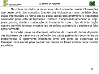 AS ETAPAS DA PESQUISA
14
Na coleta de dados, o importante não é somente coletar informações
que dêem conta dos conceitos (através dos indicadores), mas também obter
essas informações de forma que se possa aplicar posteriormente o tratamento
necessário para testar as hipóteses. Portanto, é necessário antecipar, ou seja,
preocupar-se, desde a concepção do instrumento, com o tipo de informação
que ele permitirá fornecer e com o tipo de análise que deverá e poderá ser feito
posteriormente.
A escolha entre os diferentes métodos de coleta de dados depende
das hipóteses de trabalho e da definição dos dados pertinentes decorrentes da
problemática. É igualmente importante levar em conta as exigências de
formação necessárias para colocar em prática de forma correta cada método
escolhido.
 