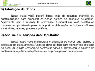AS ETAPAS DA PESQUISA
15
8) Tabulação de Dados
Nesta etapa você poderá lançar mão de recursos manuais ou
computacionais para organizar os dados obtidos na pesquisa de campo.
Atualmente, com o advento da informática, é natural que você escolha os
recursos computacionais para dar suporte à elaboração de índices e cálculos
estatísticos, tabelas, quadros e gráficos.
9) Análise e Discussão dos Resultados
Nesta etapa você interpretará e analisará os dados que tabulou e
organizou na etapa anterior. A análise deve ser feita para atender aos objetivos
da pesquisa e para comparar e confrontar dados e provas com o objetivo de
confirmar ou rejeitar a(s) hipótese(s) ou os pressupostos da pesquisa.
 