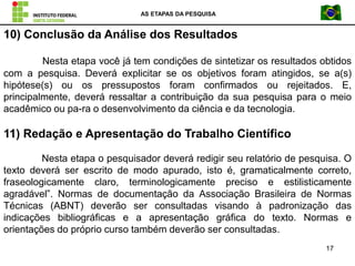 AS ETAPAS DA PESQUISA
17
10) Conclusão da Análise dos Resultados
Nesta etapa você já tem condições de sintetizar os resultados obtidos
com a pesquisa. Deverá explicitar se os objetivos foram atingidos, se a(s)
hipótese(s) ou os pressupostos foram confirmados ou rejeitados. E,
principalmente, deverá ressaltar a contribuição da sua pesquisa para o meio
acadêmico ou pa-ra o desenvolvimento da ciência e da tecnologia.
11) Redação e Apresentação do Trabalho Científico
Nesta etapa o pesquisador deverá redigir seu relatório de pesquisa. O
texto deverá ser escrito de modo apurado, isto é, gramaticalmente correto,
fraseologicamente claro, terminologicamente preciso e estilisticamente
agradável”. Normas de documentação da Associação Brasileira de Normas
Técnicas (ABNT) deverão ser consultadas visando à padronização das
indicações bibliográficas e a apresentação gráfica do texto. Normas e
orientações do próprio curso também deverão ser consultadas.
 