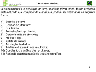 AS ETAPAS DA PESQUISA
2
O planejamento e a execução de uma pesquisa fazem parte de um processo
sistematizado que compreende etapas que podem ser detalhadas da seguinte
forma:
1) Escolha do tema;
2) Revisão de literatura;
3) Justificativa;
4) Formulação do problema;
5) Determinação de objetivos;
6) Metodologia;
7) Coleta de dados;
8) Tabulação de dados;
9) Análise e discussão dos resultados;
10) Conclusão da análise dos resultados;
11) Redação e apresentação do trabalho científico.
 