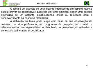 AS ETAPAS DA PESQUISA
4
O tema é um aspecto ou uma área de interesse de um assunto que se
deseja provar ou desenvolver. Escolher um tema significa eleger uma parcela
delimitada de um assunto, estabelecendo limites ou restrições para o
desenvolvimento da pesquisa pretendida.
A definição do tema pode surgir com base na sua observação do
cotidiano, na vida profissional, em programas de pesquisa, em contato e
relacionamento com especialistas, no feedback de pesquisas já realizadas e
em estudo da literatura especializada.
 