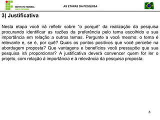 AS ETAPAS DA PESQUISA
8
3) Justificativa
Nesta etapa você irá refletir sobre “o porquê” da realização da pesquisa
procurando identificar as razões da preferência pelo tema escolhido e sua
importância em relação a outros temas. Pergunte a você mesmo: o tema é
relevante e, se é, por quê? Quais os pontos positivos que você percebe na
abordagem proposta? Que vantagens e benefícios você pressupõe que sua
pesquisa irá proporcionar? A justificativa deverá convencer quem for ler o
projeto, com relação à importância e à relevância da pesquisa proposta.
 