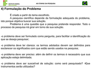 AS ETAPAS DA PESQUISA
9
4) Formulação do Problema
É criado a partir do tema escolhido.
A pesquisa científica depende da formulação adequada do problema,
isto porque objetiva buscar sua solução.
Problema é uma questão que a pesquisa pretende responder. Todo o
processo de pesquisa irá girar em torno de sua solução.
-o problema deve ser formulado como pergunta, para facilitar a identificação do
que se deseja pesquisar;
-o problema deve ter clareza: os termos adotados devem ser definidos para
esclarecer os significados com que estão sendo usados na pesquisa;
-o problema deve ser preciso: além de definir os termos é necessário que sua
aplicação esteja delimitada;
-o problema deve ser suscetível de solução: como será pesquisado? Que
instrumentos serão utilizados?
 