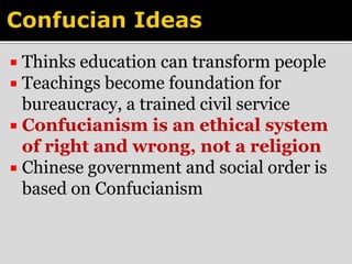  Thinks education can transform people 
 Teachings become foundation for 
bureaucracy, a trained civil service 
 Confucianism is an ethical system 
of right and wrong, not a religion 
 Chinese government and social order is 
based on Confucianism 
 