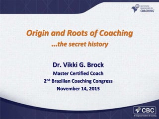 Origin and Roots of Coaching
…the secret history
Dr. Vikki G. Brock
Master Certified Coach
2nd Brazilian Coaching Congress
November 14, 2013

 