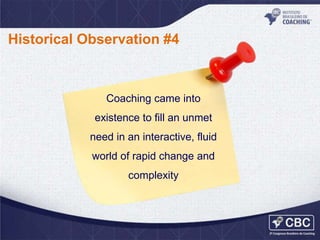 Historical Observation #4

Coaching came into

existence to fill an unmet
need in an interactive, fluid
world of rapid change and

complexity

 