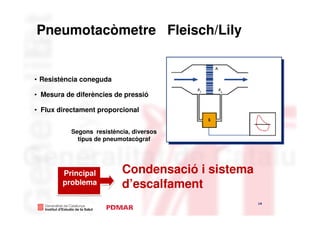 Pneumotacòmetre Fleisch/Lily


• Resistència coneguda

• Mesura de diferències de pressió

• Flux directament proporcional


          Segons resistència, diversos
            tipus de pneumotacògraf




        Principal         Condensació i sistema
        problema          d’escalfament
                                                  14
                                                       14
 