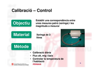 Calibració – Control

               Establir una correspondència entre
Objectiu       unes mesures patró (xeringa) i les
               magnituds a mesurar


Material        Xeringa de 3
                litres



 Mètode
           • Calibració diària
           • Flux alt, mig i baix
           • Controlar la temperatura de
             l’habitació
                                                    36
 