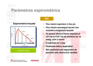 Paràmetres espiromètrics


Espirometria forçada                                 • Flux màxim espiratori o flux pic
    PEF
                                                     • Flux màxim aconseguit durant una
           FEF 75
                                                       maniobra d’espiració forçada
          PEF
                        FEF 50
                                                     • Es genera abans d’haver expulsat el
                      PEF75                            15% de la FVC i ha de mantenir-se 10
                                    FEF 25


                                 PEF50
                                                       mseg. com a mínim.
                                             PEF25   • S’expressa en L/seg
                FVC


                                                     • Paràmetre esforç dependent

   Corba flux/volum
                                                     • Bon paràmetre pel seguiment de
                                                       pacients amb obstrucció variable


                                                                                      41
                                                                                              41
 