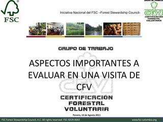 Iniciativa Nacional del FSC –Forest Stewardship Council-




                       ASPECTOS IMPORTANTES A
                       EVALUAR EN UNA VISITA DE
                                 CFV

                                                                Pereira, 10 de Agosto 2011
FSC Forest Stewardship Council, A.C. All rights reserved. FSC-SECR-0002                               www.fsc-colombia.org
 