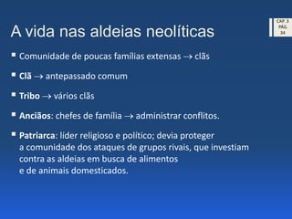A vida nas aldeias neolíticas
 Comunidade de poucas famílias extensas  clãs
 Clã  antepassado comum
 Tribo  vários clãs
 Anciãos: chefes de família  administrar conflitos.
 Patriarca: líder religioso e político; devia proteger
a comunidade dos ataques de grupos rivais, que investiam
contra as aldeias em busca de alimentos
e de animais domesticados.
CAP. 3
PÁG.
34
 