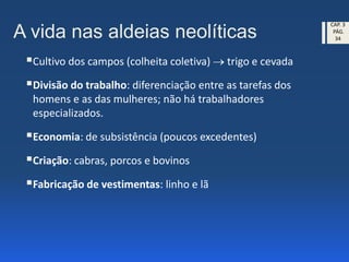 A vida nas aldeias neolíticas
Cultivo dos campos (colheita coletiva)  trigo e cevada
Divisão do trabalho: diferenciação entre as tarefas dos
homens e as das mulheres; não há trabalhadores
especializados.
Economia: de subsistência (poucos excedentes)
Criação: cabras, porcos e bovinos
Fabricação de vestimentas: linho e lã
CAP. 3
PÁG.
34
 