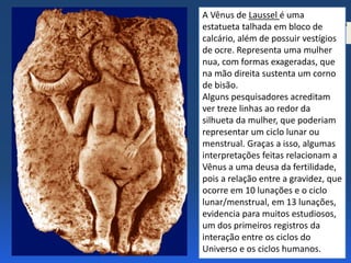 2 CAP. 3
PÁG.
34
Na figura Vênus de
Laussel, observe as
formas representadas do
corpo feminino.
Em sua opinião, essa
representação seria um
“padrão de beleza”, ou
haveria outras
explicações?
A Vênus de Laussel é uma
estatueta talhada em bloco de
calcário, além de possuir vestígios
de ocre. Representa uma mulher
nua, com formas exageradas, que
na mão direita sustenta um corno
de bisão.
Alguns pesquisadores acreditam
ver treze linhas ao redor da
silhueta da mulher, que poderiam
representar um ciclo lunar ou
menstrual. Graças a isso, algumas
interpretações feitas relacionam a
Vênus a uma deusa da fertilidade,
pois a relação entre a gravidez, que
ocorre em 10 lunações e o ciclo
lunar/menstrual, em 13 lunações,
evidencia para muitos estudiosos,
um dos primeiros registros da
interação entre os ciclos do
Universo e os ciclos humanos.
 