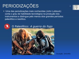 PERIODIZAÇÕES
 Uma das periodizações mais conhecidas (John Lubbock)
conta o grau de habilidade tecnológica na produção dos
instrumentos e distingue pelo menos dois grandes períodos:
paleolítico e neolítico.
4 CAP. 3
PÁG.
34
O Paleolítico: A guerra do fogo
Duração: 3min45s
 