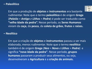 – Paleolítico
Em que a produção de objetos e instrumentos era bastante
rudimentar. Note que o termo paleolítico é de origem Grega
(Palaiós = Antigo e Líthos = Pedra) é pode ser traduzido como
“velha idade da pedra”. Nesse período, os Seres Humanos
viviam da caça, da pesca, da coleta de grãos, frutos e raízes.
– Neolítico
Em que a criação de objetos e instrumentos passou a ser mais
elaborada, menos rudimentar. Note que o termo neolítico
também é de origem Grega (Neo = Novo e Líthos = Pedra) e
significa “nova idade da pedra”. Nesse período, grupos
humanos passaram a produzir seus alimentos, ou seja,
desenvolveram a Agricultura e a criação de animais.
CAP. 3
PÁG.
34
 