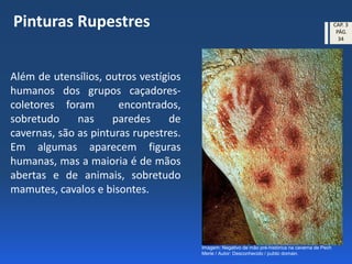 Além de utensílios, outros vestígios
humanos dos grupos caçadores-
coletores foram encontrados,
sobretudo nas paredes de
cavernas, são as pinturas rupestres.
Em algumas aparecem figuras
humanas, mas a maioria é de mãos
abertas e de animais, sobretudo
mamutes, cavalos e bisontes.
Pinturas Rupestres
Imagem: Negativo de mão pré-histórica na caverna de Pech
Merle / Autor: Desconhecido / public domain.
CAP. 3
PÁG.
34
 
