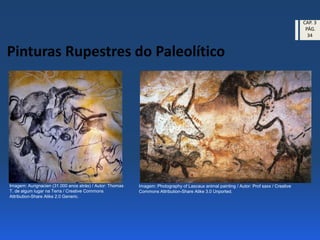 Pinturas Rupestres do Paleolítico
Imagem: Aurignacien (31.000 anos atrás) / Autor: Thomas
T. de algum lugar na Terra / Creative Commons
Attribution-Share Alike 2.0 Generic.
Imagem: Photography of Lascaux animal painting / Autor: Prof saxx / Creative
Commons Attribution-Share Alike 3.0 Unported.
CAP. 3
PÁG.
34
 