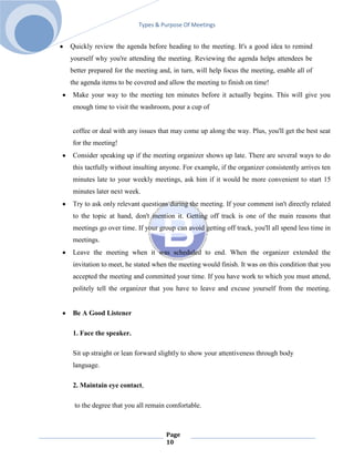Types & Purpose Of Meetings


Quickly review the agenda before heading to the meeting. It's a good idea to remind
yourself why you're attending the meeting. Reviewing the agenda helps attendees be
better prepared for the meeting and, in turn, will help focus the meeting, enable all of
the agenda items to be covered and allow the meeting to finish on time!
Make your way to the meeting ten minutes before it actually begins. This will give you
enough time to visit the washroom, pour a cup of


coffee or deal with any issues that may come up along the way. Plus, you'll get the best seat
for the meeting!
Consider speaking up if the meeting organizer shows up late. There are several ways to do
this tactfully without insulting anyone. For example, if the organizer consistently arrives ten
minutes late to your weekly meetings, ask him if it would be more convenient to start 15
minutes later next week.
Try to ask only relevant questions during the meeting. If your comment isn't directly related
to the topic at hand, don't mention it. Getting off track is one of the main reasons that
meetings go over time. If your group can avoid getting off track, you'll all spend less time in
meetings.
Leave the meeting when it was scheduled to end. When the organizer extended the
invitation to meet, he stated when the meeting would finish. It was on this condition that you
accepted the meeting and committed your time. If you have work to which you must attend,
politely tell the organizer that you have to leave and excuse yourself from the meeting.


Be A Good Listener

1. Face the speaker.

Sit up straight or lean forward slightly to show your attentiveness through body
language.

2. Maintain eye contact,

 to the degree that you all remain comfortable.



                                  Page
                                  10
 