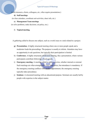 Types & Purpose Of Meetings


(with customers, clients, colleagues, etc.; often require presentations.)
    d) Staff meetings
 (to clear calendars, coordinate unit activities, share info, etc.)
    e) Management Team meetings
(to solve problems, make decisions, set policy, etc.)

    f) Topical meeting.




  A gathering called to discuss one subject, such as a work issue or a task related to a project.

    g) Presentation. A highly structured meeting where one or more people speak and a
        moderator leads the proceedings. The purpose is usually to inform. Attendees may have
        an opportunity to ask questions, but typically their participation is limited.
    h) Conference. A highly structured, moderated meeting, like a presentation, where various
        participants contribute following a fixed agenda.
    i) Emergency meeting. A meeting called to address a crisis, whether internal or external.
        Such meetings are often arranged with very little notice, but attendance is mandatory. If
        the emergency meeting conflicts with another appointment, the emergency meeting
        typically takes precedence.
    j) Seminar. A structured meeting with an educational purpose. Seminars are usually led by
        people with expertise in the subject matter.




                                                  Page
                                                  12
 