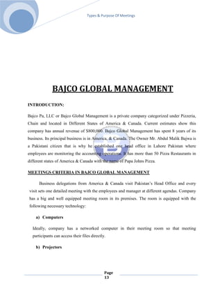 Types & Purpose Of Meetings




              BAJCO GLOBAL MANAGEMENT
INTRODUCTION:

Bajco Pa, LLC or Bajco Global Management is a private company categorized under Pizzeria,
Chain and located in Different States of America & Canada. Current estimates show this
company has annual revenue of $800,000. Bajco Global Management has spent 8 years of its
business. Its principal business is in America, & Canada. The Owner Mr. Abdul Malik Bajwa is
a Pakistani citizen that is why he established one head office in Lahore Pakistan where
employees are monitoring the accounting operations. It has more than 50 Pizza Restaurants in
different states of America & Canada with the name of Papa Johns Pizza.

MEETINGS CRITERIA IN BAJCO GLOBAL MANAGEMENT

      Business delegations from America & Canada visit Pakistan’s Head Office and every
visit sets one detailed meeting with the employees and manager at different agendas. Company
has a big and well equipped meeting room in its premises. The room is equipped with the
following necessary technology:

    a) Computers

  Ideally, company has a networked computer in their meeting room so that meeting
  participants can access their files directly.

    b) Projectors




                                              Page
                                              13
 