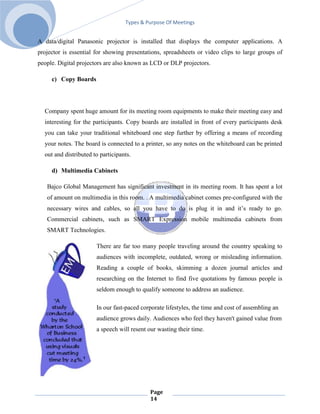 Types & Purpose Of Meetings


A data/digital Panasonic projector is installed that displays the computer applications. A
projector is essential for showing presentations, spreadsheets or video clips to large groups of
people. Digital projectors are also known as LCD or DLP projectors.

     c) Copy Boards




  Company spent huge amount for its meeting room equipments to make their meeting easy and
  interesting for the participants. Copy boards are installed in front of every participants desk
  you can take your traditional whiteboard one step further by offering a means of recording
  your notes. The board is connected to a printer, so any notes on the whiteboard can be printed
  out and distributed to participants.

     d) Multimedia Cabinets

   Bajco Global Management has significant investment in its meeting room. It has spent a lot
   of amount on multimedia in this room. . A multimedia cabinet comes pre-configured with the
   necessary wires and cables, so all you have to do is plug it in and it’s ready to go.
   Commercial cabinets, such as SMART Expression mobile multimedia cabinets from
   SMART Technologies.

                       There are far too many people traveling around the country speaking to
                       audiences with incomplete, outdated, wrong or misleading information.
                       Reading a couple of books, skimming a dozen journal articles and
                       researching on the Internet to find five quotations by famous people is
                       seldom enough to qualify someone to address an audience.

                       In our fast-paced corporate lifestyles, the time and cost of assembling an
                       audience grows daily. Audiences who feel they haven't gained value from
                       a speech will resent our wasting their time.




                                            Page
                                            14
 