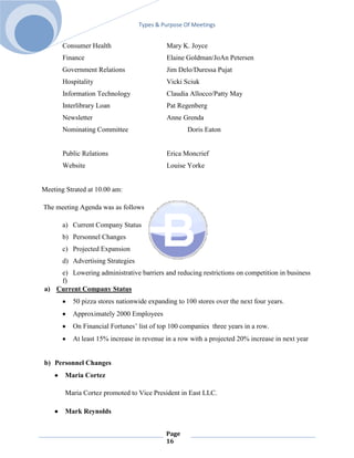 Types & Purpose Of Meetings


       Consumer Health                      Mary K. Joyce
       Finance                              Elaine Goldman/JoAn Petersen
       Government Relations                 Jim Delo/Duressa Pujat
       Hospitality                          Vicki Sciuk
       Information Technology               Claudia Allocco/Patty May
       Interlibrary Loan                    Pat Regenberg
       Newsletter                           Anne Grenda
       Nominating Committee                         Doris Eaton


       Public Relations                     Erica Moncrief
       Website                              Louise Yorke


Meeting Strated at 10.00 am:

The meeting Agenda was as follows

       a) Current Company Status
       b) Personnel Changes
       c) Projected Expansion
       d) Advertising Strategies
    e) Lowering administrative barriers and reducing restrictions on competition in business
    f)
a) Current Company Status
          50 pizza stores nationwide expanding to 100 stores over the next four years.
          Approximately 2000 Employees
          On Financial Fortunes’ list of top 100 companies three years in a row.
          At least 15% increase in revenue in a row with a projected 20% increase in next year


b) Personnel Changes
        Maria Cortez

        Maria Cortez promoted to Vice President in East LLC.

        Mark Reynolds


                                            Page
                                            16
 