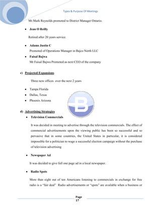 Types & Purpose Of Meetings


     Mr.Mark Reynolds promoted to District Manager Ontario.

      Jean O Reilly

     Retired after 20 years service.

      Adams Justin C
      Promoted of Operations Manager in Bajco North LLC
      Faisal Bajwa
      Mr Faisal Bajwa Promoted as next CEO of the company


c) Projected Expansions

       Three new offices over the next 2 years

      Tampa Florida
      Dallas, Texas
      Phoenix Arizona


d) Advertising Strategies
       Television Commercials

       It was decided in meeting to advertise through the television commercials. The effect of
       commercial advertisements upon the viewing public has been so successful and so
       pervasive that in some countries, the United States in particular, it is considered
       impossible for a politician to wage a successful election campaign without the purchase
       of television advertising

       Newspaper Ad

      It was decided to give full one page ad in a local newspaper.

       Radio Spots

      More than eight out of ten Americans listening to commercials in exchange for free
      radio is a ―fair deal‖ Radio advertisements or ―spots‖ are available when a business or


                                            Page
                                            17
 