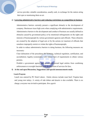 Types & Purpose Of Meetings


      service provides valuable consideration, usually cash, in exchange for the station airing
      their spot or mentioning them on air.

e) Lowering administrative barriers and reducing restrictions on competition in business

      Administrative barriers currently present a significant obstacle to the development of
      company. Businesses incur high costs when complying with administrative requirements.
      Administrative barriers to the development and conduct of business are usually defined as
      obstacles caused by government policy or by intentional infringements on the rights and
      interests of businesspeople by various government agencies and officials. These obstacles
      are created by the adoption of legal acts or by the actions (or inaction) of officials that
      somehow improperly restrict or violate the rights of businesspeople.
      In order to reduce administrative barriers to doing business, the following measures are
      necessary:
      Clear delineation of the procedures for licensing, technical regulation, certification, and
      accreditation; legality (consistency with federal law) of requirements to obtain various
      permits;
      Prohibit a government agency and government-owned legal entities from combining
      enforcement or oversight functions with the provision of services for fees;
f) At the end open Discussion, Suggestions and special announcements made.

  Lunch Program
   Lunch was catered by PC Hotel Lahore . Entrée choices include roast beef, Virginia ham
   and young tom turkey. A variety of side dishes and deserts is also available. There is no
   charge; everyone was invited to participate. Bon appétit




                                           Page
                                           18
 