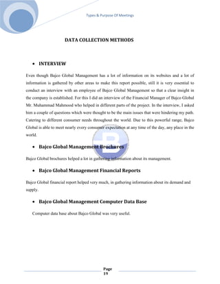 Types & Purpose Of Meetings




                      DATA COLLECTION METHODS



          INTERVIEW

Even though Bajco Global Management has a lot of information on its websites and a lot of
information is gathered by other areas to make this report possible, still it is very essential to
conduct an interview with an employee of Bajco Global Management so that a clear insight in
the company is established. For this I did an interview of the Financial Manager of Bajco Global
Mr. Muhammad Mahmood who helped in different parts of the project. In the interview, I asked
him a couple of questions which were thought to be the main issues that were hindering my path.
Catering to different consumer needs throughout the world. Due to this powerful range, Bajco
Global is able to meet nearly every consumer expectation at any time of the day, any place in the
world.

          Bajco Global Management Brochures

Bajco Global brochures helped a lot in gathering information about its management.

          Bajco Global Management Financial Reports

Bajco Global financial report helped very much, in gathering information about its demand and
supply.

          Bajco Global Management Computer Data Base

   Computer data base about Bajco Global was very useful.




                                             Page
                                             19
 