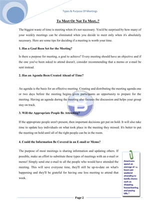 Types & Purpose Of Meetings


                               To Meet Or Not To Meet..?

The biggest waste of time is meeting when it's not necessary. You'd be surprised by how many of
your weekly meetings can be eliminated when you decide to meet only when it's absolutely
necessary. Here are some tips for deciding if a meeting is worth your time.

1. Has a Goal Been Set for the Meeting?

Is there a purpose for meeting, a goal to achieve? Every meeting should have an objective and if
the one you've been asked to attend doesn't, consider recommending that a memo or e-mail be
sent instead.

2. Has an Agenda Been Created Ahead of Time?



An agenda is the basis for an effective meeting. Creating and distributing the meeting agenda one
or two days before the meeting begins gives participants an opportunity to prepare for the
meeting. Having an agenda during the meeting also focuses the discussion and helps your group
stay on track.

3. Will the Appropriate People Be Attending?

If the appropriate people aren't present, then important decisions get put on hold. It will also take
time to update key individuals on what took place in the meeting they missed. It's better to put
the meeting on hold until all of the right people can be in the room.

4. Could the Information Be Covered in an E-mail or Memo?

The purpose of most meetings is sharing information and updating others. If
possible, make an effort to substitute these types of meetings with an e-mail or
memo! Simply send one e-mail to all the people who would have attended the
meeting. This will save everyone time, they'll still be up-to-date on what's
happening and they'll be grateful for having one less meeting to attend that
week.




                                              Page 2
 