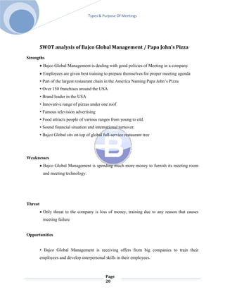 Types & Purpose Of Meetings




         SWOT analysis of Bajco Global Management / Papa John’s Pizza

Strengths
          Bajco Global Management is dealing with good policies of Meeting in a company
          Employees are given best training to prepare themselves for proper meeting agenda
         • Part of the largest restaurant chain in the America Naming Papa John’s Pizza
         • Over 150 franchises around the USA
         • Brand leader in the USA
         • Innovative range of pizzas under one roof
         • Famous television advertising
         • Food attracts people of various ranges from young to old.
         • Sound financial situation and international turnover.
         • Bajco Global sits on top of global full-service restaurant tree




Weaknesses
          Bajco Global Management is spending much more money to furnish its meeting room
          and meeting technology.




Threat
          Only threat to the company is loss of money, training due to any reason that causes
          meeting failure


Opportunities


         • Bajco Global Management is receiving offers from big companies to train their
         employees and develop interpersonal skills in their employees.



                                                Page
                                                20
 