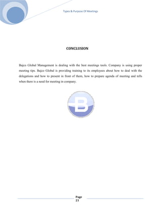 Types & Purpose Of Meetings




                                    CONCLUSION



Bajco Global Management is dealing with the best meetings tools. Company is using proper
meeting tips. Bajco Global is providing training to its employees about how to deal with the
delegations and how to present in front of them, how to prepare agenda of meeting and tells
when there is a need for meeting in company.




                                           Page
                                           21
 