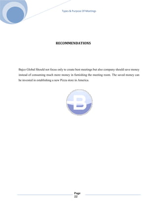 Types & Purpose Of Meetings




                              RECOMMENDATIONS




Bajco Global Should not focus only to create best meetings but also company should save money
instead of consuming much more money in furnishing the meeting room. The saved money can
be invested in establishing a new Pizza store in America.




                                            Page
                                            22
 