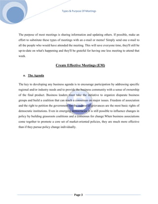 Types & Purpose Of Meetings




The purpose of most meetings is sharing information and updating others. If possible, make an
effort to substitute these types of meetings with an e-mail or memo! Simply send one e-mail to
all the people who would have attended the meeting. This will save everyone time, they'll still be
up-to-date on what's happening and they'll be grateful for having one less meeting to attend that
week.


                              Create Effective Meetings (EM)

   a. The Agenda

The key to developing any business agenda is to encourage participation by addressing specific
regional and/or industry needs and to provide the business community with a sense of ownership
of the final product. Business leaders must take the initiative to organize disparate business
groups and build a coalition that can reach a consensus on major issues. Freedom of association
and the right to petition the government for the redress of grievances are the most basic rights of
democratic institutions. Even in emerging democracies it is still possible to influence changes in
policy by building grassroots coalitions and a consensus for change.When business associations
come together to promote a core set of market-oriented policies, they are much more effective
than if they pursue policy change individually.




                                             Page 3
 