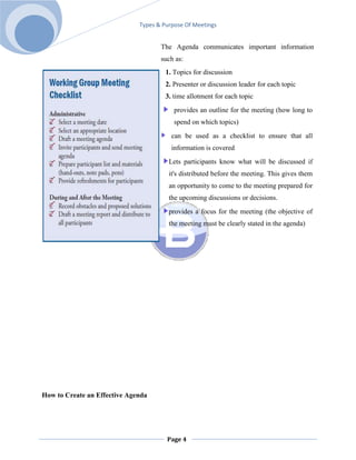 Types & Purpose Of Meetings


                                     The Agenda communicates important information
                                     such as:
                                       1. Topics for discussion
                                       2. Presenter or discussion leader for each topic
                                       3. time allotment for each topic
                                          provides an outline for the meeting (how long to
                                          spend on which topics)
                                         can be used as a checklist to ensure that all
                                         information is covered
                                        Lets participants know what will be discussed if
                                        it's distributed before the meeting. This gives them
                                        an opportunity to come to the meeting prepared for
                                        the upcoming discussions or decisions.
                                        provides a focus for the meeting (the objective of
                                        the meeting must be clearly stated in the agenda)




How to Create an Effective Agenda




                                       Page 4
 